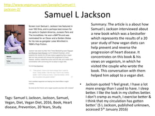 Samuel L Jackson
• Jackson quoted ‘I feel great. I have a lot
more energy than I used to have. I sleep
better. I like the look in my clothes better.
I don’t cramp as much, I exercise better &
I think that my circulation has gotten
better.’ (S L Jackson, published unknown,
accessed 5th January 2016)
Summary: The article is a about how
Samuel L Jackson interviewed about
a new book which was a bestseller
which represents the results of a 20
year study of how vegan diets can
help prevent and reverse the
progression of heart disease. It
concentrates on this book & his
views on veganism, in which he
visited the couple who wrote the
book. This conversation with them
helped him adopt to a vegan diet.
Tags: Samuel L Jackson, Jackson, Samuel,
Vegan, Diet, Vegan Diet, 2016, Book, Heart
disease, Prevention, 20 Years, Study.
http://www.veganuary.com/people/samuel-l-
jackson-2/
 