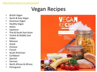 Vegan Recipes
• British Vegan
• Quick & Easy Vegan
• American Vegan
• Healthy Vegan
• Italian
• Japanese
• Thai & South East Asian
• Turkish & Middle East
• Indian
• Mexican
• Greek
• Chinese
• French
• South American
• Caribbean
• Spanish
• German
• North African & African
• Portuguese
http://www.veganuary.com/recipes/
 