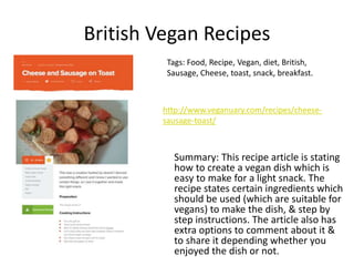 British Vegan Recipes
Summary: This recipe article is stating
how to create a vegan dish which is
easy to make for a light snack. The
recipe states certain ingredients which
should be used (which are suitable for
vegans) to make the dish, & step by
step instructions. The article also has
extra options to comment about it &
to share it depending whether you
enjoyed the dish or not.
Tags: Food, Recipe, Vegan, diet, British,
Sausage, Cheese, toast, snack, breakfast.
http://www.veganuary.com/recipes/cheese-
sausage-toast/
 