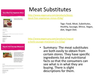 Meat Substitutes
• Summary: The meat substitutes
are both easily to obtain from
certain stores. They have specific
ingredients list and nutritional
facts so that the consumers can
see what is in what they are
buying. There is slight
descriptions for them.
Tags: Food, Meat, Substitutes,
Healthy, Sausage, Mince, Vegan,
diet, Vegan Diet.
http://www.veganuary.com/products/vegust
o-herb-sausage-marjoram-2-x-115g/
http://www.veganuary.com/products/tesco-
meat-free-vegetarian-mince-454g/
 