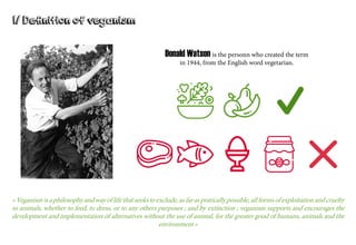 I/ Definition of veganism
« Veganism is a philosophy and way of life that seeks to exclude, as far as pratically possible, all forms of exploitation and cruelty
to animals, whether to feed, to dress, or to any others purposes ; and by extinction ; veganism supports and encourages the
development and implementation of alternatives without the use of animal, for the greater good of humans, animals and the
environment »
Donald Watson is the personn who created the term
in 1944, from the English word vegetarian.
 