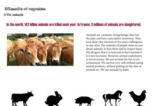 II/Benefits of veganism
1/ For animals
In the world, 142 billion animals are killed each year. In France, 3 millions of animals are slaughtered.
Animals are «sentient» living beings: they feel
the pain and have a perceptive awareness. They
have their own interests to live and a willingness
to stay alive. The majority of people claim to care
about animals, to love them and to respect them.
We all agree that it is immoral to hurt animals if
it is not necessary. However, animal exploitation
is not necessary. We use animals for fun or en-
tertainment. We can live very well without eating
animal products, without putting on the skin of
animals etc. We use animals by habit.
 