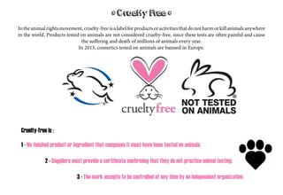 * Cruelty Free *
Intheanimalrightsmovement,cruelty-freeisalabelforproductsoractivitiesthatdonotharmorkillanimalsanywhere
in the world. Products tested on animals are not considered cruelty-free, since these tests are often painful and cause
the suffering and death of millions of animals every year.
In 2013, cosmetics tested on animals are banned in Europe.
Cruelty-free is :
1 - No finished product or ingredient that composes it must have been tested on animals.
						 2 - Suppliers must provide a certificate confirming that they do not practice animal testing.
														3 - The mark accepts to be controlled at any time by an independent organization.
 