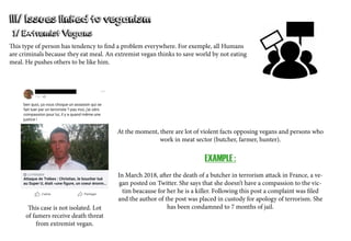 III/ Issues linked to veganism
This type of person has tendency to find a problem everywhere. For exemple, all Humans
are criminals because they eat meal. An extremist vegan thinks to save world by not eating
meal. He pushes others to be like him.
At the moment, there are lot of violent facts opposing vegans and persons who
work in meat sector (butcher, farmer, hunter).
EXAMPLE :
In March 2018, after the death of a butcher in terrorism attack in France, a ve-
gan posted on Twitter. She says that she doesn’t have a compassion to the vic-
tim beacause for her he is a killer. Following this post a complaint was filed
and the author of the post was placed in custody for apology of terrorism. She
has been condamned to 7 months of jail.This case is not isolated. Lot
of famers receive death threat
from extremist vegan.
1/ Extremist Vegans
 