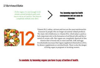 2/ Nutrional Risks
«To be vegan, it is not enough to eli-
minate animal products and conti-
nue to eat as we used to. You have to
completely rethink your diet».
Yes, becoming vegan has health
consequences and can cause de-
ficiencies.
Vitamin B12, iodine, calcium and iron are the main nutritional de-
ficiencies in people who no longer eat animal-related products.
The main risk of deficiency is vitamin B12, which plays a particu-
larly important role in the formation of red blood cells and the re-
newal of certain cells. But vegans are completely deprived of this
vitamin that is found only in meat and fish, milk and eggs.
ItisabsolutelynecessarythatveganssupplementthemselvesinB12,
by dietary supplements or enriched foods. There is also the danger
of being vegan in pregnant or lactating women.
To conclude, by becoming vegans you have to pay attention of health.
 