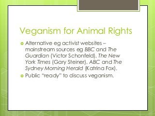 Veganism for Animal Rights
 Alternative eg activist websites –
mainstream sources eg BBC and The
Guardian (Victor Schonfeld), The New
York Times (Gary Steiner), ABC and The
Sydney Morning Herald (Katrina Fox).
 Public “ready” to discuss veganism.
 