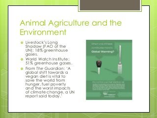 Animal Agriculture and the
Environment
 Livestock‟s Long
Shadow (FAO of the
UN): 18% greenhouse
gases.
 World Watch Institute:
51% greenhouse gases.
 From The Guardian: „A
global shift towards a
vegan diet is vital to
save the world from
hunger, fuel poverty
and the worst impacts
of climate change, a UN
report said today.‟
 