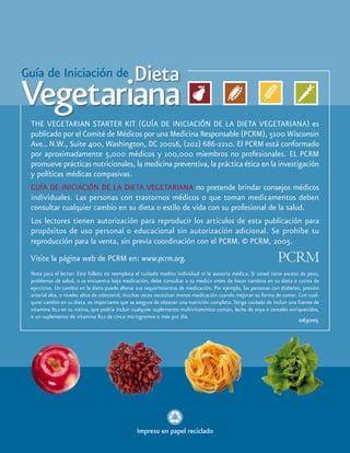 THE VEGETARIAN STARTER KIT (GUÍA DE INICIACIÓN DE LA DIETA VEGETARIANA) es
  publicado por el Comité de Médicos por una Medicina Responsable (PCRM), 5100 Wisconsin
  Ave., N.W., Suite 400, Washington, DC 20016, (202) 686-2210. El PCRM está conformado
  por aproximadamente 5,000 médicos y 100,000 miembros no profesionales. EL PCRM
  promueve prácticas nutricionales, la medicina preventiva, la práctica ética en la investigación
  y políticas médicas compasivas.
  GUÍA DE INICIACIÓN DE LA DIETA VEGETARIANA no pretende brindar consejos médicos
  individuales. Las personas con trastornos médicos o que toman medicamentos deben
  consultar cualquier cambio en su dieta o estilo de vida con su profesional de la salud.
  Los lectores tienen autorización para reproducir los artículos de esta publicación para
  propósitos de uso personal o educacional sin autorización adicional. Se prohíbe su
  reproducción para la venta, sin previa coordinación con el PCRM. © PCRM, 2005.
  Visite la página web de PCRM en: www.pcrm.org.
  Nota para el lector: Este folleto no reemplaza el cuidado medico individual ni la asesoría médica. Si usted tiene exceso de peso,
  problemas de salud, o se encuentra bajo medicación, debe consultar a su medico antes de hacer cambios en su dieta o rutina de
  ejercicios. Un cambio en la dieta puede alterar sus requerimientos de medicación. Por ejemplo, las personas con diabetes, presión
  arterial alta, o niveles altos de colesterol, muchas veces necesitan menos medicación cuando mejoran su forma de comer. Con cual-
  quier cambio en su dieta, es importante que se asegure de obtener una nutrición completa. Tenga cuidado de incluir una fuente de
  vitamina B12 en su rutina, que podría incluir cualquier suplemento multivitamínico común, leche de soya o cereales enriquecidos,
  o un suplemento de vitamina B12 de cinco microgramos o más por día.
                                                                                                                         063005




                                                 Impreso en papel reciclado
16 GUÍA DE INICIACIÓN DE LA DIETA VEGETARIANA
 