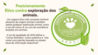 Posicionamento
Ético contra exploração dos
animais.
Um vegano ético não consome nenhum
alimento de origem animal e também
rejeita qualquer exploração animal, como
o uso de couro, lã, ou uso de cosméticos
testados em animais.
. A Lei de Igualdade de 2010 define a
"crença filosófica" como autêntica e "não
como uma opinião baseada no estado
atual da informação disponível".
 