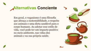 Alternativas Conciente
Em geral, o veganismo é uma filosofia
que abraça a sustentabilidade, o respeito
aos animais e uma dieta saudável para o
corpo humano. Ao adotar esse estilo de
vida, você pode ter um impacto positivo
no meio ambiente, nas vidas dos
animais e na sua própria saúde.
 