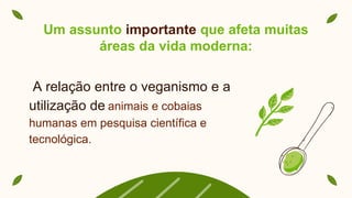 A relação entre o veganismo e a
utilização de animais e cobaias
humanas em pesquisa científica e
tecnológica.
Um assunto importante que afeta muitas
áreas da vida moderna:
 