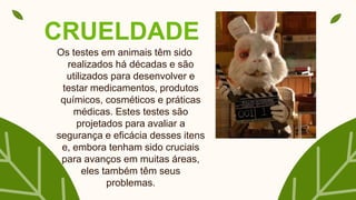 CRUELDADE
Os testes em animais têm sido
realizados há décadas e são
utilizados para desenvolver e
testar medicamentos, produtos
químicos, cosméticos e práticas
médicas. Estes testes são
projetados para avaliar a
segurança e eficácia desses itens
e, embora tenham sido cruciais
para avanços em muitas áreas,
eles também têm seus
problemas.
 