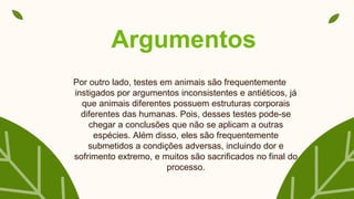 Argumentos
Por outro lado, testes em animais são frequentemente
instigados por argumentos inconsistentes e antiéticos, já
que animais diferentes possuem estruturas corporais
diferentes das humanas. Pois, desses testes pode-se
chegar a conclusões que não se aplicam a outras
espécies. Além disso, eles são frequentemente
submetidos a condições adversas, incluindo dor e
sofrimento extremo, e muitos são sacrificados no final do
processo.
 