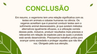 CONCLUSÃO
Em resumo, o veganismo tem uma relação significativa com os
testes em animais e cobaias humanas na ciência. Os
veganos acreditam que é possível conduzir testes sem o
sofrimento animal desnecessário, já que existem métodos
alternativos igualmente eficazes, e a utilização correta
desses pode, inclusive, produzir resultados mais precisos e
relevantes em relação às espécies para as quais o produto
está sendo desenvolvido. Precisamos trabalhar juntos para
avançar como sociedade e proteger aqueles que não têm
voz. Obrigado pela sua atenção.
 