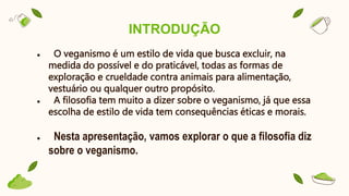 INTRODUÇÃO
● O veganismo é um estilo de vida que busca excluir, na
medida do possível e do praticável, todas as formas de
exploração e crueldade contra animais para alimentação,
vestuário ou qualquer outro propósito.
● A filosofia tem muito a dizer sobre o veganismo, já que essa
escolha de estilo de vida tem consequências éticas e morais.
● Nesta apresentação, vamos explorar o que a filosofia diz
sobre o veganismo.
 