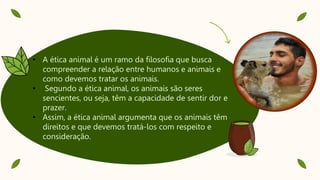 • A ética animal é um ramo da filosofia que busca
compreender a relação entre humanos e animais e
como devemos tratar os animais.
• Segundo a ética animal, os animais são seres
sencientes, ou seja, têm a capacidade de sentir dor e
prazer.
• Assim, a ética animal argumenta que os animais têm
direitos e que devemos tratá-los com respeito e
consideração.
 