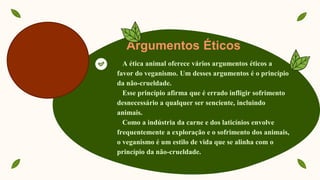 Argumentos Éticos
A ética animal oferece vários argumentos éticos a
favor do veganismo. Um desses argumentos é o princípio
da não-crueldade.
Esse princípio afirma que é errado infligir sofrimento
desnecessário a qualquer ser senciente, incluindo
animais.
Como a indústria da carne e dos laticínios envolve
frequentemente a exploração e o sofrimento dos animais,
o veganismo é um estilo de vida que se alinha com o
princípio da não-crueldade.
 