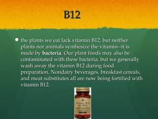 B12B12
 the plants we eat lack vitamin B12, but neitherthe plants we eat lack vitamin B12, but neither
plants nor animals synthesize the vitamin--it isplants nor animals synthesize the vitamin--it is
made bymade by bacteriabacteria. Our plant foods may also be. Our plant foods may also be
contaminated with these bacteria, but we generallycontaminated with these bacteria, but we generally
wash away the vitamin B12 during foodwash away the vitamin B12 during food
preparation. Nondairy beverages, breakfast cereals,preparation. Nondairy beverages, breakfast cereals,
and meat substitutes all are now being fortified withand meat substitutes all are now being fortified with
vitamin B12.vitamin B12.
 