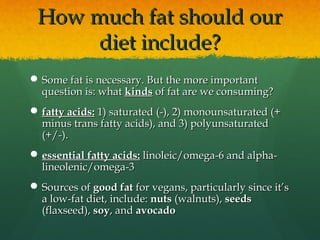 How much fat should ourHow much fat should our
diet include?diet include?
 Some fat is necessary. But the more importantSome fat is necessary. But the more important
question is: whatquestion is: what kindskinds ofof fat are we consuming?fat are we consuming?
 fatty acids:fatty acids: 1) saturated (-), 2) monounsaturated (+1) saturated (-), 2) monounsaturated (+
minus trans fatty acids), and 3) polyunsaturatedminus trans fatty acids), and 3) polyunsaturated
(+/-).(+/-).
 essential fatty acids:essential fatty acids: linoleic/omega-6 and alpha-linoleic/omega-6 and alpha-
lineolenic/omega-3lineolenic/omega-3
 Sources ofSources of good fatgood fat for vegans, particularly since it’sfor vegans, particularly since it’s
a low-fat diet, include:a low-fat diet, include: nutsnuts (walnuts),(walnuts), seedsseeds
(flaxseed),(flaxseed), soysoy, and, and avocadoavocado
 