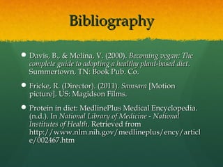 BibliographyBibliography
 Davis, B., & Melina, V. (2000).Davis, B., & Melina, V. (2000). Becoming vegan: TheBecoming vegan: The
complete guide to adopting a healthy plant-based dietcomplete guide to adopting a healthy plant-based diet..
Summertown, TN: Book Pub. Co.Summertown, TN: Book Pub. Co.
 Fricke, R. (Director). (2011).Fricke, R. (Director). (2011). SamsaraSamsara [Motion[Motion
picture]. US: Magidson Films.picture]. US: Magidson Films.
 Protein in diet: MedlinePlus Medical Encyclopedia.Protein in diet: MedlinePlus Medical Encyclopedia.
(n.d.). In(n.d.). In National Library of Medicine - NationalNational Library of Medicine - National
Institutes of HealthInstitutes of Health. Retrieved from. Retrieved from
http://www.nlm.nih.gov/medlineplus/ency/articlhttp://www.nlm.nih.gov/medlineplus/ency/articl
e/002467.htme/002467.htm
 