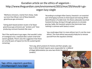 Guradian article on the ethics of veganism -
http://www.theguardian.com/environment/2015/mar/29/should-i-go-
vegan-lucy-siegle
‘Methane emissions, mainly from sheep, make
up more than 90 per cent of New Zealand’s
greenhouse-gas emissions.’
‘Eating plant-based protein results in far fewer
greenhouse gas emissions per “protein unit” than
producing ruminant livestock like cows.’
‘But if the world were to go vegan, that wouldn’t solve
an ecological crisis. Livestock does sustain small land
owners globally. There’s also the suggestion that there
are only 60 years of topsoil (ie the life-sustaining bit)
remaining.’
‘According to ecologist Allan Savory, livestock is an essential
part of bringing nutrients to that topsoil and staving off the
desertification of arable land. His theory advocates bunched
livestock farming, driving it through pastures to simulate
grazing. Sadly, the livestock systems that dominate have
nothing in common with Savory’s vision.’
‘you could argue that it is more ethical, but it's not the most
ethical. The most ethical way would simply be to remove
yourself from the equation entirely.’
Tags: ethics, argument, guardian,
shouldigovegan?, lucy siegle
‘Fern.org, which protects EU forests and their people, says
that in 2012 UK beef imports were responsible for 1,160km2
of illegal deforestation (an area two-thirds the size of
London).’
 