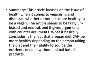 • Summary: This article focuses on the issue of
health when it comes to veganism, and
discusses whether or not it is more healthy to
be a vegan. The article seams to be fairly un-
biased and neutral, and it gives arguments
with counter arguments. What it basically
concludes is the fact that a vegan diet CAN be
more healthy depending on the person taking
the diet and their ability to source the
nutrients needed without animal based
products.
 