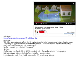 Cowspiracy
https://www.youtube.com/watch?v=dSjE8xw_-Dg
Summary;
This video is a short version of the film Cowspiracy. it explains the environmental effects of eating meat.
Although their sources aren’t mentioned on the website, Cowspiracy is a well-regarded documentary
and therefore will be bias and correctly sourced.
Further research: how reliable is this source?
Quotes:
Methane gas from livestock is 25-100% more destructive than carbon dioxide from transport.
Eating one burger is the equivalent of showering for 2 whole months.
Domestic water use is 5% in the US, compared to 55% of animal agriculture.
 