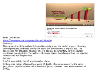 Forks Over Knives
https://www.youtube.com/watch?v=-roZi4kAp90
Summary:
This cut version of Forks Over Knives talks mainly about the health impacts of eating
animal products, and does briefly talk about the environmental impacts too. The
sources are not provided, however this is a popular documentary so their sources
must have been justified. This video is obviously biased, by talking only of the negative
impacts and not the positives.
Quotes:
1 in 5 4 year olds in the US are classed as obese
In the entire nation of japan there were 18 deaths of prostate cancer. In the same
year, the us population was twice the size of japan, however there were an excess of
14000.
 