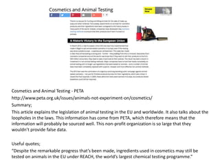 Cosmetics and Animal Testing - PETA
http://www.peta.org.uk/issues/animals-not-experiment-on/cosmetics/
Summary;
This article explains the legislation of animal testing in the EU and worldwide. It also talks about the
loopholes in the laws. This information has come from PETA, which therefore means that the
information will probably be sourced well. This non-profit organization is so large that they
wouldn’t provide false data.
Useful quotes;
“Despite the remarkable progress that’s been made, ingredients used in cosmetics may still be
tested on animals in the EU under REACH, the world’s largest chemical testing programme.”
 