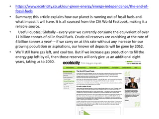 • https://www.ecotricity.co.uk/our-green-energy/energy-independence/the-end-of-
fossil-fuels
• Summary; this article explains how our planet is running out of fossil fuels and
what impact it will have. It is all sourced from the CIA World Factbook, making it a
reliable source.
• Useful quotes; Globally - every year we currently consume the equivalent of over
11 billion tonnes of oil in fossil fuels. Crude oil reserves are vanishing at the rate of
4 billion tonnes a year1 – if we carry on at this rate without any increase for our
growing population or aspirations, our known oil deposits will be gone by 2052.
• We’ll still have gas left, and coal too. But if we increase gas production to fill the
energy gap left by oil, then those reserves will only give us an additional eight
years, taking us to 2060.
 