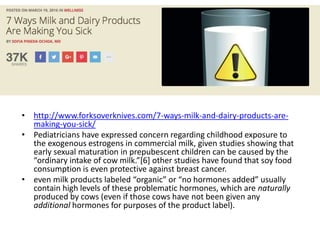 • http://www.forksoverknives.com/7-ways-milk-and-dairy-products-are-
making-you-sick/
• Pediatricians have expressed concern regarding childhood exposure to
the exogenous estrogens in commercial milk, given studies showing that
early sexual maturation in prepubescent children can be caused by the
“ordinary intake of cow milk.”[6] other studies have found that soy food
consumption is even protective against breast cancer.
• even milk products labeled “organic” or “no hormones added” usually
contain high levels of these problematic hormones, which are naturally
produced by cows (even if those cows have not been given any
additional hormones for purposes of the product label).
 