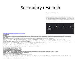 Secondary research
http://www.yourdailyvegan.com/environment/#references
Your Daily Vegan
Summary;
This article talks about the different environmental impacts of eating meat and they come under the four headings above. All their facts have been sourced making this a convincing piece.
Useful quotes;
“it takes more than 11 times as much fossil fuel to make one calorie from animal protein as it does to make one calorie from plant protein
Raising animals for food uses 45% of Earth’s total land (2) and is responsible for up to 91% of Amazon destruction, with 1-2 acres of rainforest being cleared every second.
For each hamburger that originated from animals raised on rainforest land, approximately 55 square feet of forest have been destroyed. And it’s not just the rainforest. In the United States, more
than 260 million acres of forest have been clear-cut for animal agriculture.
Animal agriculture is responsible for 80-90% of water consumption, more than any other activity in the United States.
Animal agribusiness is responsible for 20-30% of all fresh water consumption in the world.
Growing feed crops for livestock consumes 56% of the water.
In the US, 5% of water consumed is by private homes whereas animal agribusiness consumes 55%.
One pound of beef requires 2,500 gallons of water.
One pound of eggs requires 477 gallons of water.
One pound of cheese requires 900 gallons of water.
One gallon of milk requires 1,000 gallons of water.
Throughout the U.S., animal excrement from factory farms has contaminated groundwater in 17 states and polluted 35,000 miles of rivers in 22 states.
Methane is 25 – 100 times more destructive than CO2 (carbon dioxide)
Cows produce 150 billion gallons of methane per day.
Methane has a global warming power of 86 times that of CO2 (carbon dioxide)
Livestock is responsible for 65% of all emissions of nitrous oxide – a greenhouse gas 296 times more destructive than CO2 (carbon dioxide) which stays in the atmosphere for 150 years.”
Tags;
Environment, greenhouse gas, fossil fuel, water, amazon, rainforest
 