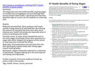 http://www.nursingdegree.net/blog/19/57-health-
benefits-of-going-vegan/
Summary;
This blog entry lists the health benefits of going vegan,
it is written by nursingdegree.net and although their
sources haven’t been listed, I would assume that they
would be right as nurse’s use this website as a learning
tool.
Quotes;
Reduced saturated fats. Dairy products and meats
contain a large amount of saturated fats. By reducing
the amount of saturated fats from your diet, you’ll
improve your health tremendously, especially when it
comes to cardiovascular health.
Prostate cancer. A major study showed that men in
the early stages of prostate cancer who switched to a
vegan diet either stopped the progress of the cancer
or may have even reversed the illness.
Body odor. Eliminating dairy and red meat from the
diet significantly reduces body odor. Going vegan
means smelling better.
Bad breath. Vegans frequently experience a reduction
in bad breath. Imagine waking up in the morning and
not having morning breath.
Further research; Find more evidence to back up
claims made in the quotes
Tags; health, fitness, cancer, personal
 