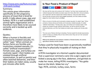 http://www.peta.org/features/rape
-milk-pork-turkey/
Summary;
This article gives information
specifically on the pregnancy
process of meat that is bred for
profit, it talks about cows, pigs and
turkeys. PETA is a well-established
animal rights organization and is
therefore more likely to be sourced
correctly and is backed up with
evidence.
Quotes;
When a human is forcibly and
involuntarily violated sexually, it’s
called “rape.” When animals on
factory farms are forcibly and
involuntary violated sexually, it’s
called “artificial insemination.”
Female cows, pigs, and turkeys are
routinely raped—their bodies are
violated through artificial
insemination, as well as painful and
often botched deliveries, and then
their babies are taken away, usually
just minutes after birth.
Turkeys used for food have been so genetically modified
that they’re physically incapable of mating on their
own.
A PETA investigator at a Hormel supplier documented
that a supervisor rammed a cane into a pig’s vagina and
kicked a young pig in the face, abdomen, and genitals to
make her move, telling PETA’s investigator, “You gotta
beat on the bitch. Make her cry.”
Tags: PETA, animals, turkey, cows, farms
 
