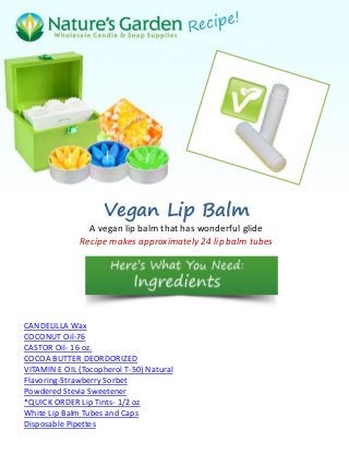 Vegan Lip Balm
                A vegan lip balm that has wonderful glide
              Recipe makes approximately 24 lip balm tubes




CANDELILLA Wax
COCONUT Oil-76
CASTOR Oil- 16 oz.
COCOA BUTTER DEORDORIZED
VITAMIN E OIL (Tocopherol T-50) Natural
Flavoring-Strawberry Sorbet
Powdered Stevia Sweetener
*QUICK ORDER Lip Tints- 1/2 oz
White Lip Balm Tubes and Caps
Disposable Pipettes
 
