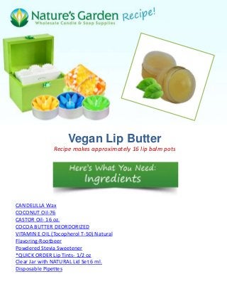 Vegan Lip Butter
               Recipe makes approximately 16 lip balm pots




CANDELILLA Wax
COCONUT Oil-76
CASTOR Oil- 16 oz.
COCOA BUTTER DEORDORIZED
VITAMIN E OIL (Tocopherol T-50) Natural
Flavoring-Rootbeer
Powdered Stevia Sweetener
*QUICK ORDER Lip Tints- 1/2 oz
Clear Jar with NATURAL Lid Set 6 ml.
Disposable Pipettes
 