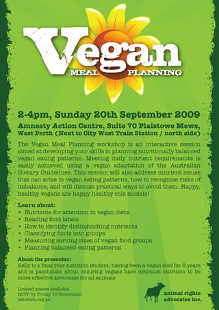 V                      egan
                      MEAL                    PLANNING



2-4pm, Sunday 20th September 2009
Amnesty Action Centre, Suite 70 Plaistowe Mews,
West Perth (Next to City West Train Station / north side)
The Vegan Meal Planning workshop is an interactive session
aimed at developing your skills in planning nutritionally balanced
vegan eating patterns. Meeting daily nutrient requirements is
easily achieved using a vegan adaptation of the Australian
Dietary Guidelines. This session will also address nutrient issues
that can arise in vegan eating patterns, how to recognise risks of
imbalance, and will discuss practical ways to avoid them. Happy,
healthy vegans are happy healthy role models!
Learn about:
• Nutrients for attention in vegan diets
• Reading food labels
• How to identify distinguishing nutrients
• Classifying foods into groups
• Measuring serving sizes of vegan food groups
• Planning balanced eating patterns
About the presenter:
Kelly is a final year nutrition student, having been a vegan chef for 8 years
and is passionate about ensuring vegans have optimum nutrition to be
more effective advocates for all animals.

Limited spaces available.
RSVP by Friday 18 September:                                 animal rights
info@ara.org.au                                              advocates inc.
 