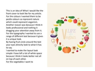 This is an idea of What I would like the
front cover to look like for my article.
For the colours I wanted them to be
pestle colours so represent nature
which could represent veganism.
Another reason was because I think it
looks professional and nothing it
dragging your attention away from it.
For the typography I wanted to use a
range of different text because it gives
it a unique look.
By having fruit circle around the text
your eyes directly look to what it has
to say.
I wanted to make the layout look
simple I have left a lot of white space
because I think it looks better not all
on top of each other.
For the vegetables I want to