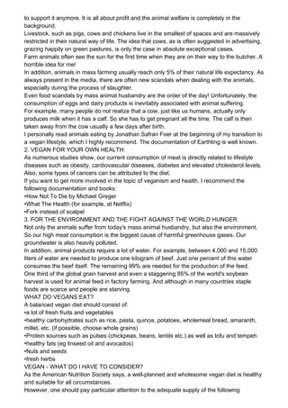 to support it anymore. It is all about profit and the animal welfare is completely in the
background.
Livestock, such as pigs, cows and chickens live in the smallest of spaces and are massively
restricted in their natural way of life. The idea that cows, as is often suggested in advertising,
grazing happily on green pastures, is only the case in absolute exceptional cases.
Farm animals often see the sun for the first time when they are on their way to the butcher. A
horrible idea for me!
In addition, animals in mass farming usually reach only 5% of their natural life expectancy. As
always present in the media, there are often new scandals when dealing with the animals,
especially during the process of slaughter.
Even food scandals by mass animal husbandry are the order of the day! Unfortunately, the
consumption of eggs and dairy products is inevitably associated with animal suffering.
For example, many people do not realize that a cow, just like us humans, actually only
produces milk when it has a calf. So she has to get pregnant all the time. The calf is then
taken away from the cow usually a few days after birth.
I personally read animals eating by Jonathan Safran Foer at the beginning of my transition to
a vegan lifestyle, which I highly recommend. The documentation of Earthling is well known.
2. VEGAN FOR YOUR OWN HEALTH:
As numerous studies show, our current consumption of meat is directly related to lifestyle
diseases such as obesity, cardiovascular diseases, diabetes and elevated cholesterol levels.
Also, some types of cancers can be attributed to the diet.
If you want to get more involved in the topic of veganism and health, I recommend the
following documentation and books:
•How Not To Die by Michael Greger
•What The Health (for example, at Netflix)
•Fork instead of scalpel
3. FOR THE ENVIRONMENT AND THE FIGHT AGAINST THE WORLD HUNGER
Not only the animals suffer from today's mass animal husbandry, but also the environment.
So our high meat consumption is the biggest cause of harmful greenhouse gases. Our
groundwater is also heavily polluted.
In addition, animal products require a lot of water. For example, between 4,000 and 15,000
liters of water are needed to produce one kilogram of beef. Just one percent of this water
consumes the beef itself. The remaining 99% are needed for the production of the feed.
One third of the global grain harvest and even a staggering 85% of the world's soybean
harvest is used for animal feed in factory farming. And although in many countries staple
foods are scarce and people are starving.
WHAT DO VEGANS EAT?
A balanced vegan diet should consist of:
•a lot of fresh fruits and vegetables
•healthy carbohydrates such as rice, pasta, quinoa, potatoes, wholemeal bread, amaranth,
millet, etc. (if possible, choose whole grains)
•Protein sources such as pulses (chickpeas, beans, lentils etc.) as well as tofu and tempeh
•healthy fats (eg linseed oil and avocados)
•Nuts and seeds
•fresh herbs
VEGAN - WHAT DO I HAVE TO CONSIDER?
As the American Nutrition Society says, a well-planned and wholesome vegan diet is healthy
and suitable for all circumstances.
However, one should pay particular attention to the adequate supply of the following
 