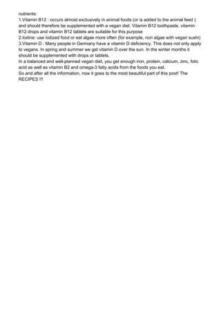 nutrients:
1.Vitamin B12 : occurs almost exclusively in animal foods (or is added to the animal feed )
and should therefore be supplemented with a vegan diet. Vitamin B12 toothpaste, vitamin
B12 drops and vitamin B12 tablets are suitable for this purpose
2.Iodine: use iodized food or eat algae more often (for example, nori algae with vegan sushi)
3.Vitamin D : Many people in Germany have a vitamin D deficiency. This does not only apply
to vegans. In spring and summer we get vitamin D over the sun. In the winter months it
should be supplemented with drops or tablets.
In a balanced and well-planned vegan diet, you get enough iron, protein, calcium, zinc, folic
acid as well as vitamin B2 and omega-3 fatty acids from the foods you eat.
So and after all the information, now it goes to the most beautiful part of this post! The
RECIPES !!!
 
