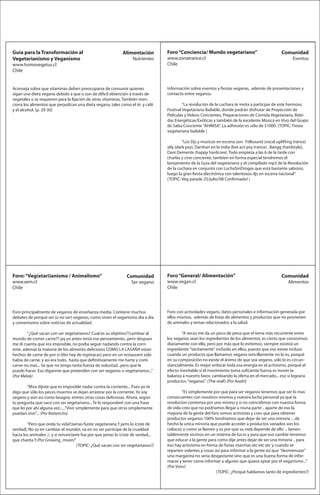 Guía para la Transformación al                                Alimentación         Foro “Conciencia/ Mundo vegetariano”                           Comunidad
Vegetarianismo y Veganismo                                         Nutrientes      www.zonatrance.cl                                                    Eventos
www.homovegetus.cl                                                                 Chile
Chile


Aconseja sobre que vitaminas deben preocuparse de consumir quienes                 Información sobre eventos y estas veganas, además de presentaciones y
sigan una dieta vegana debido a que o son de di cil obtención a través de          contacto entre veganos.
vegetales o se requieren para la jación de otras vitaminas. También men-
ciona los alimentos que perjudican una dieta vegana, tales como el té y café                “La revolución de la cuchara te invita a particpar de este hermoso
y el alcohol. (p. 29-30)                                                           Festival Vegetariano Bailable, donde podrán disfrutar de Proyección de
                                                                                   Películas y Videos Concientes, Preparaciones de Comida Vegetariana, Bebi-
                                                                                   das Energéticas/Exóticas y también de la excelente Música en Vivo del Grupo
                                                                                   de Salsa Conciente "AHIMSA". La adhesión es sólo de $1000. (TOPIC: Fiesta
                                                                                   vegetariana bailable )

                                                                                           ”Los Djs y músicos en escena son: Fellsound (vocal uplifting trance)
                                                                                   @ly (dark psy), Darshan en la india (live act-psy trance) , Bangg (hardstyle),
                                                                                   Dani Demente (happy hardcore). Todo empieza a las 6 de la tarde con
                                                                                   charlas y cine conciente, tambien en forma especial tendremos el
                                                                                   lanzamiento de la Guia del vegetariano y el compilado mp3 de la Revolución
                                                                                   de la cuchara en conjunto con LuchaSinDrogas que está bastante sabroso,
                                                                                   luego la gran esta electrónica con talentosos djs en escena nacional”
                                                                                   (TOPIC: Veg parade 25/julio/08 Con rmado! )




Foro: “Veg(etari)anismo / Animalismo”                           Comunidad          Foro “General/ Alimentación”                                   Comunidad
www.xem.cl                                                         Ser vegano      www.vegan.cl                                                      Alimentos
Chile                                                                              Chile




Foro principalmente de veganos de enseñanza media. Contiene muchos                 Foro con actividades vegans, datos personales e información generada por
debates de porqué ser (o no ser) veganos, como viven el veganismo día a día        ellos mismos, además de listas de alimentos y productos que no provienen
y comentarios sobre noticias de actualidad.                                        de animales y temas relacionados a la salud.

        “¿Qué sacan con ser vegetarianos? Cual es su objetivo??cambiar al                  “A veces me da un poco de pena que el tema más recurrente entre
mundo de comer carne?? pq yo antes tenia ese pensamiento...pero despues            los veganos sean los ingredientes de los alimentos, es cierto que convivimos
me di cuenta que era imposible, no podia seguir nadando contra la corri-           diariamente con ello, pero por más que lo evitemos, siempre existirá un
ente, ademas la matoria de los alimento deliciosos COMO LA LASAÑA estan            ingrediente "tácitamente" incluído en ellos, puesto que eso existe incluso
hechos de carne de por si (tbn hay de espinacas) pero en un restaurant solo        cuando un producto que llamamos vegano sencillamente no lo es, porqué
habia de carne, y asi era todo, hasta que de nitivamente me harte y comi           en su composición no existe el ánimo de que sea vegano, sólo lo es circun-
carne no mas... Se que no tengo tanta fuerza de voluntad...pero que le             stancialmente. Es mejor enfocar toda esa energía en el activismo, porqué el
puedo hacer. Eso diganme que pretenden con ser veganos o vegetarianos...”          efecto inevitable si el movimiento toma su ciente fuerza es mover la
(Por Melok)                                                                        balanza a nuestro favor, cambiando la oferta en el mercado... eso sí lograría
                                                                                   productos "veganos". (The real!) (Por Aaah!)
        “Mira dijiste que es imposible nadar contra la corriente... Pues yo te
digo que sólo los peces muertos se dejan arrastrar por la corriente. Yo soy                 ”Es simplemente por que para ser veganos tenemos que ser lo mas
vegano y aún así como lasagna. entreo otras cosas deliciosas. Ahora, según         consecuentes con nosotros mismos y nuestra lucha personal ya que la
tu pregunta que saco con ser vegetariano... Te lo responderé con una frase         revolucion comienza por uno mismo y si no coincidimos con nuestra forma
que leí por ahí alguna vez......"Vivir simplemente para que otrxs simplemente      de vida creo que no podriamos llegar a niuna parte .. aparte de eso la
puedan vivir"... (Por Rottencito)                                                  mayoria de la gente del foro somos activistas y creo que para obtener
                                                                                   productos veganos 100% tendriamos que dejar de ser una minoria ... de
        ”Pero que onda tu vida!!Jamas fuiste vegetariana !! jams lo iciste de      hecho la unica minoria que puede acceder a productos variados son los
verdad!, No va en cambiar el mundo!, va en no ser participe de la crueldad         celiacos o como se llamen y es por que su vida depende de ello ... lamen-
hacia los animales :/, y si renunciaste fue por que jamas lo iciste de verdad...   tablemente vivimos en un sistema de lucro y para que eso cambie tenemos
que chanta !! (Por Growing_moon)”                                                  que educar a la gente para como dije antes dejar de ser una minoria .. para
                                     (TOPIC: ¿Qué sacan con ser vegetarianos?)     eso hay activismo en forma de funas marchas etc etc etc y cuando se
                                                                                   reparten volantes y cosas asi para informar a la gente asi que "desmenuzar"
                                                                                   una margarina no seria desgastante sino que es una buena forma de infor-
                                                                                   marse y tener como informar a alguien que quiera optar por el veganismo ..”
                                                                                   (Por Vsixv)
                                                                                                              (TOPIC: ¿Porqué hablamos tanto de ingredientes?)
 