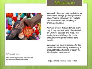 Medicine
Vegans try to avoid most medicines as
they almost always go through animal
trials. Vegans will usually try multiple
herbal remedies before taking a
chemical medicine.
Animals are out through torture every
day during medical trials, often tested
on Chimps, Beagles and mice. The
testing is almost always for human
products which gives animals zero
benefit.
Vegans avoid many medicines for the
peace of mind that they aren’t using a
product that has harmed or taken the
life of an innocent animal.
References & Links
https://www.vegansociety.com/resource
s/nutrition-and-health/medicines
Tags: Animals, Testing, Trials, Torture
 