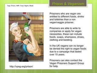 Prison & Veganism
Prisoners who are vegan are
entitled to different foods, drinks
and toiletries than a non
vegan/veggie prisoner.
Prisoners are able to write to
companies or apply for vegan
necessities, these can include
foods, soaps, shampoos, shoes,
clothing and bedding.
In the UK vegans can no longer
be denied the right to vegan foods
due to a campaign that lasted
over 15 years.
Prisoners can also contact the
Vegan Prisoners Support Group
for help.http://vpsg.org/prison/
Tags: Prison, HMP, Food, Rights, Meals
 