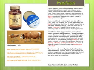 Fashion
Fashion is a major part of the Vegan lifestyle. Vegans aim to
not reap the benefits of animals in food or fashion forms.
Fashion forms include wool, fur, leather, skin products and
more. These products are all made using what are viewed as
cruel and unnecessary procedures upon animals. Such as the
skinning of cows/bulls, the shaving of sheep or the use of
Tallow (animal fats) in lipstick.
A common additive to moisterising skin cosmetics is Shark
Liver Oil, this is oil harvested from the liver of sharks that are
killed for industry use. Shark Liver Oil has little research into its
usefulness, and safety, although it does hold strong links to
causing Pneumonia if inhaled, which is worrying as it is
commonly used in Lip Balm to increase the absorption of oils.
Animal fur and skin is very popular in the premium fashion
industry, often worn as a status symbol it provides people with
a sense of empowerment. But in recent years a lot of negative
content and anger has been aimed at fashion brands selling
products derived from animals. Animal fur is cruelly removed
from animals via many methods including skinning, the most
efficient method in the industry. This is following acts such as
drowning, suffocating, crushing and blood loss as a means of
killing the animals – and in some cases, the skinning comes
before death.
There is a very wide range of great quality faux fur products
available for fashion purposes, which are also less costly and
produced totally cruelty free. Often containing similar, identical
or even more advanced characteristics than the copied fur
type, at the cost of no animals lives.
References & Links:
www.happycow.net/vegan_fashion (FASHION)
http://www.oddee.com/item_98322.aspx (MAKEUP)
http://goo.gl/LLhGC7 (SHARK LIVER OIL)
http://goo.gl/wCvgMl (ANIMAL FUR INDUSTRY)
Tags: Fashion, Health, Skin, Animal Welfare
 