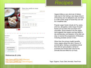 Recipes
Vegans follow a very strict set of dietary
rules due to their being a very large amount
of food they are not allowed to eat, but there
is a still a wide range of foods they can eat
for a healthier diet.
Popular vegan foods include stir fry, pasta,
and rice, alongside a wide range of sweet
foods such as dairy free ice-cream and
chocolate. Some research into the vegan
diet suggests that vegans are less likely to
die prematurely, and adoption of the diet can
stop or reverse the progression of illnesses,
including prostate cancer in men.
Other than the primary health benefits,
many vegans adopt the diet in favour of
animal rights. Eating a completely animal
free diet can give people a sense of
pureness and shows their care for the
animals that are killed for our food.
References & Links
http://goo.gl/PZx1WO (Recipe)
http://goo.gl/M8Cdpr (Advantages) Tags: Organic, Food, Diet, Animals, Free From
 