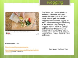 Vlogging
The Vegan community is thriving,
and every day more and more
people are signing up to blogs to
share their recipes and stories.
Vlogging, which is video logging, is
also a trend in the Vegan community
at the moment. Popular Vegan
vloggers include “RAW in College”
and “Bananiac” These vloggers
upload videos surrounding recipes,
reasons to go vegan, tips and tricks
and more.
Refereneces & Links
https://www.youtube.com/user/bananiac
https://www.youtube.com/channel/UC4WqcAghN7uBKe8H
TT2N11w (RAW IN COLLEGE)
Tags: Video, YouTube, Vlog
 
