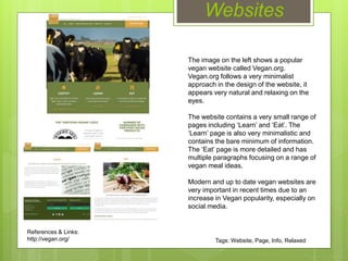 Websites
The image on the left shows a popular
vegan website called Vegan.org.
Vegan.org follows a very minimalist
approach in the design of the website, it
appears very natural and relaxing on the
eyes.
The website contains a very small range of
pages including ‘Learn’ and ‘Eat’. The
‘Learn’ page is also very minimalistic and
contains the bare minimum of information.
The ‘Eat’ page is more detailed and has
multiple paragraphs focusing on a range of
vegan meal ideas.
Modern and up to date vegan websites are
very important in recent times due to an
increase in Vegan popularity, especially on
social media.
References & Links:
http://vegan.org/ Tags: Website, Page, Info, Relaxed
 