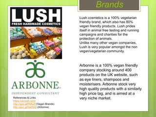 Brands
Lush cosmetics is a 100% vegetarian
friendly brand, which also has 80%
vegan friendly products. Lush prides
itself in animal free testing and running
campaigns and charities for the
protection of animals.
Unlike many other vegan companies,
Lush is very popular amongst the non
vegan/vegetarian community.
References & Links
https://uk.lush.com/
http://goo.gl/PNfaZl (Vegan Brands)
http://goo.gl/hlaHUD (Arbonne)
Arbonne is a 100% vegan friendly
company stocking around 400
products on the UK website, such
as eye liners, shampoos and
moisterisers. Arbonne stock very
high quality products with a similarly
high price tag, and is aimed at a
very niche market.
 