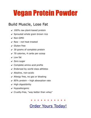 Vegan Protein Powder
Build Muscle, Lose Fat
 ✔ 100% raw plant-based protein
 ✔ Sprouted whole grain brown rice
 ✔ Non-GMO
 ✔ Raw - not heat treated
 ✔ Gluten free
 ✔ 30 grams of complete protein
 ✔ 70 calories, 4 carbs per scoop
 ✔ Low fat
 ✔ Zero sugar
 ✔ Complete amino acid profile
 ✔ Endorsed by world class athletes
 ✔ Alkaline, non-acidic
 ✔ Allergy free, no gas or bloating
 ✔ 85% protein – high absorption rate
 ✔ High digestibility
 ✔ Hypoallergenic
 ✔ Cruelty-free, "way better than whey"



                    ꜜꜜꜜꜜꜜꜜꜜꜜꜜꜜꜜ
                    Order Yours Today!
 