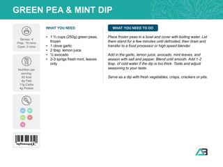 WHAT YOU NEED WHAT YOU NEED TO DO
GREEN PEA & MINT DIP
Serves: 4
Prep: 15 mins
Cook: 0 mins
Nutrition per
serving:
92 kcal
4g Fats
11g Carbs
4g Protein
• 1 ⅔ cups (250g) green peas,
frozen
• 1 clove garlic
• 2 tbsp. lemon juice
• ½ avocado
• 2-3 sprigs fresh mint, leaves
only
Place frozen peas in a bowl and cover with boiling water. Let
them stand for a few minutes until defrosted, then drain and
transfer to a food processor or high speed blender.
Add in the garlic, lemon juice, avocado, mint leaves, and
season with salt and pepper. Blend until smooth. Add 1-2
tbsp. of cold water if the dip is too thick. Taste and adjust
seasoning to your taste.
Serve as a dip with fresh vegetables, crisps, crackers or pita.
Q
GF DF
LC V
 